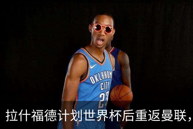 拉什福德计划世界杯后重返曼联，设法续租回巴萨！4000万违约条款名存实亡